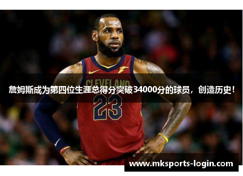 詹姆斯成为第四位生涯总得分突破34000分的球员，创造历史！